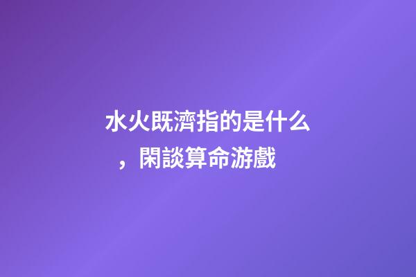 水火既濟指的是什么，閑談算命游戲-第1張-觀點-玄機派